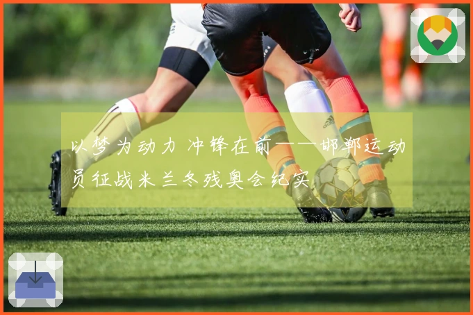 以梦为动力 冲锋在前——邯郸运动员征战米兰冬残奥会纪实