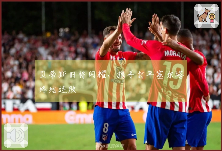贝蒂斯旧将闪耀，携手打平塞尔塔终结连败