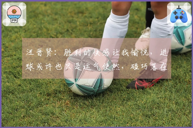 汪晋贤：胜利的快感让我愉悦，进球或许也只是运气使然，碰巧落在我脚下
