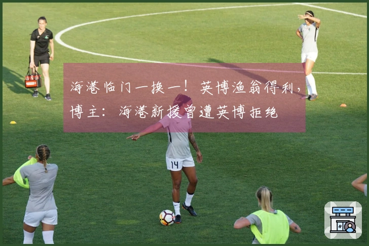 海港临门一换一！英博渔翁得利，博主：海港新援曾遭英博拒绝