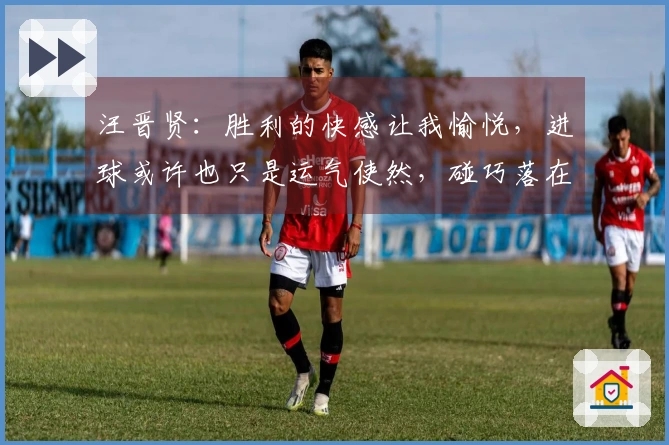汪晋贤：胜利的快感让我愉悦，进球或许也只是运气使然，碰巧落在我脚下
