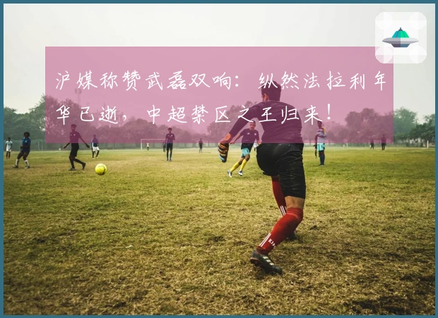 沪媒称赞武磊双响：纵然法拉利年华已逝，中超禁区之王归来！