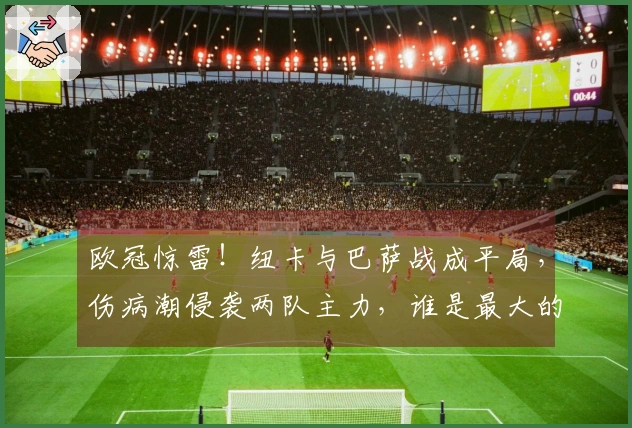欧冠惊雷！纽卡与巴萨战成平局，伤病潮侵袭两队主力，谁是最大的受害者？