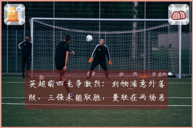 英超前四竞争激烈：利物浦意外落败，三强未能取胜，曼联在两场恶战中保持不败晋级欧冠