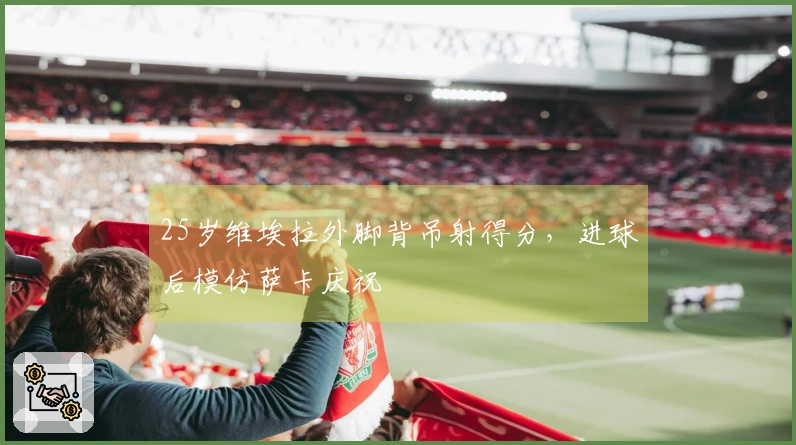 25岁维埃拉外脚背吊射得分，进球后模仿萨卡庆祝