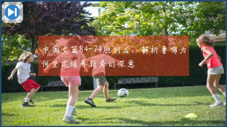 中国女篮84-74胜利后，解析鲁鸣为何坚定培养新秀的深意