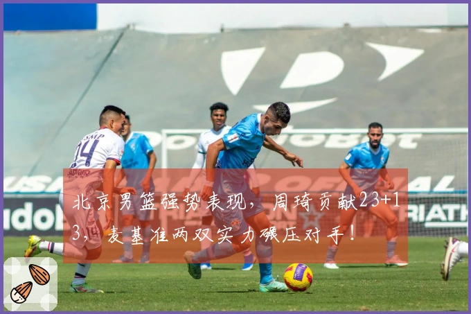 北京男篮强势表现，周琦贡献23+13，麦基准两双实力碾压对手！