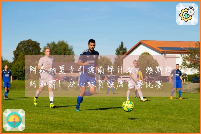 阿森纳夏季引援前锋计划，赖斯续约加薪！核心球员缺席重要比赛