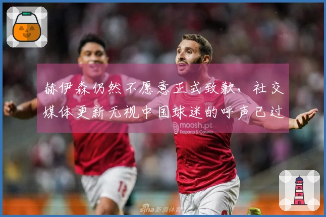 赫伊森仍然不愿意正式致歉，社交媒体更新无视中国球迷的呼声已过去5天