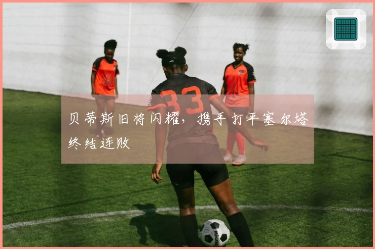 贝蒂斯旧将闪耀，携手打平塞尔塔终结连败