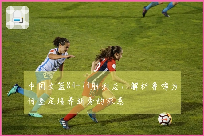 中国女篮84-74胜利后，解析鲁鸣为何坚定培养新秀的深意