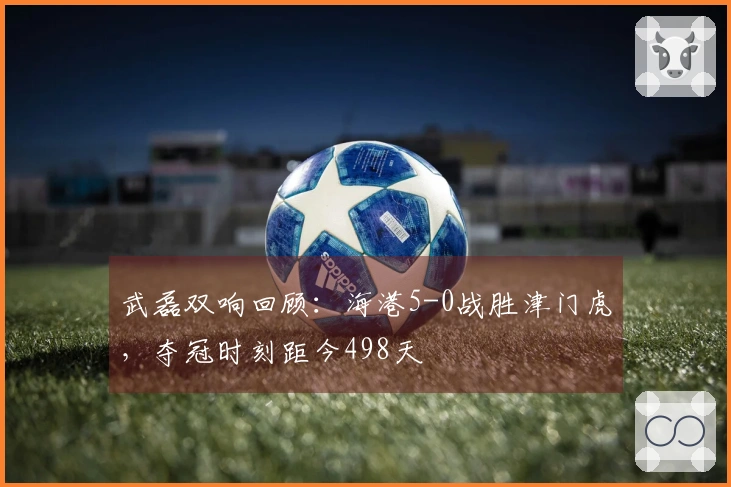 武磊双响回顾：海港5-0战胜津门虎，夺冠时刻距今498天